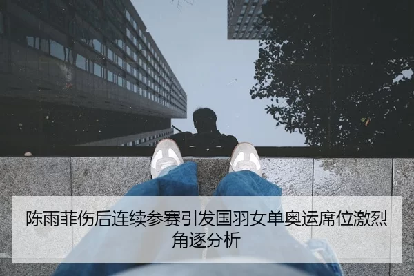 陈雨菲伤后连续参赛引发国羽女单奥运席位激烈角逐分析