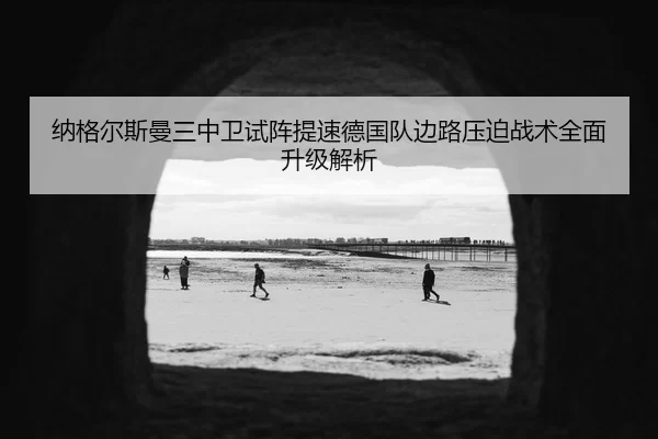 纳格尔斯曼三中卫试阵提速德国队边路压迫战术全面升级解析