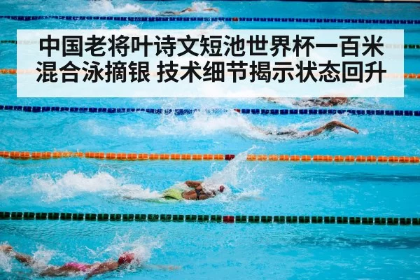 中国老将叶诗文短池世界杯一百米混合泳摘银 技术细节揭示状态回升