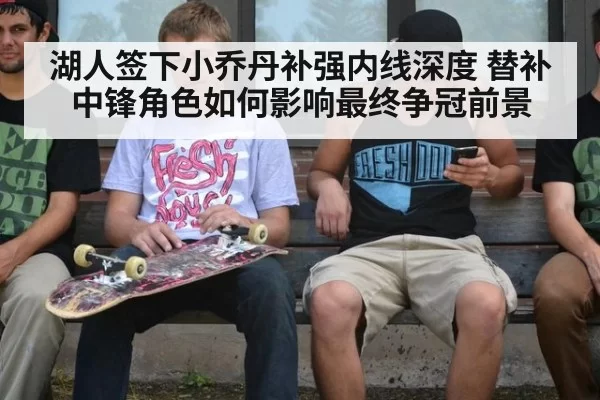 湖人签下小乔丹补强内线深度 替补中锋角色如何影响最终争冠前景